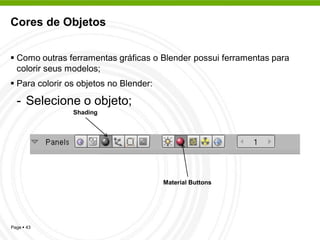 Cores de Objetos


 Como outras ferramentas gráficas o Blender possui ferramentas para
  colorir seus modelos;
 Para colorir os objetos no Blender:

  - Selecione o objeto;
                Shading




                                        Material Buttons




Page  43
 