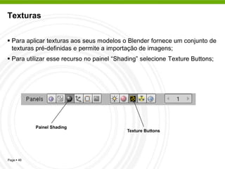 Texturas


 Para aplicar texturas aos seus modelos o Blender fornece um conjunto de
  texturas pré-definidas e permite a importação de imagens;
 Para utilizar esse recurso no painel “Shading” selecione Texture Buttons;




            Painel Shading
                                           Texture Buttons




Page  46
 
