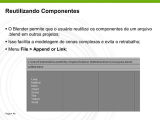 Reutilizando Componentes


 O Blender permite que o usuário reutilize os componentes de um arquivo
  .blend em outros projetos;
 Isso facilita a modelagem de cenas complexas e evita o retrabalho;
 Menu File > Append or Link;




Page  49
 