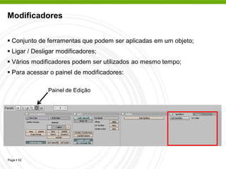 Modificadores


 Conjunto de ferramentas que podem ser aplicadas em um objeto;
 Ligar / Desligar modificadores;
 Vários modificadores podem ser utilizados ao mesmo tempo;
 Para acessar o painel de modificadores:

               Painel de Edição




Page  52
 