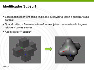 Modificador Subsurf


 Esse modificador tem como finalidade subdividir a Mesh e suavizar suas
  bordas;
 Quando ativa, a ferramenta transforma objetos com arestas de ângulos
  retos em curvas suaves.
 Add Modifier > Subsurf




Page  53
 