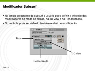 Modificador Subsurf

 Na janela de controle do subsurf o usuário pode definir a ativação dos
  modificadores no modo de edição, na 3D view e na Renderização.
 No controle pode ser definido também o nível de modificação.




            Tipos




                                                           3D View


                          Renderização

Page  54
 