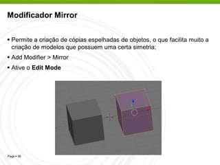 Modificador Mirror


 Permite a criação de cópias espelhadas de objetos, o que facilita muito a
  criação de modelos que possuem uma certa simetria;
 Add Modifier > Mirror
 Ative o Edit Mode




Page  56
 