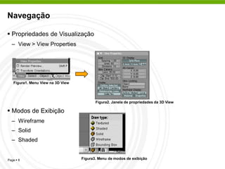 Navegação

 Propriedades de Visualização
  – View > View Properties




   Figura1. Menu View na 3D View




                                          Figura2. Janela de propriedades da 3D View

 Modos de Exibição
  – Wireframe
  – Solid
  – Shaded


Page  8                           Figura3. Menu de modos de exibição
 