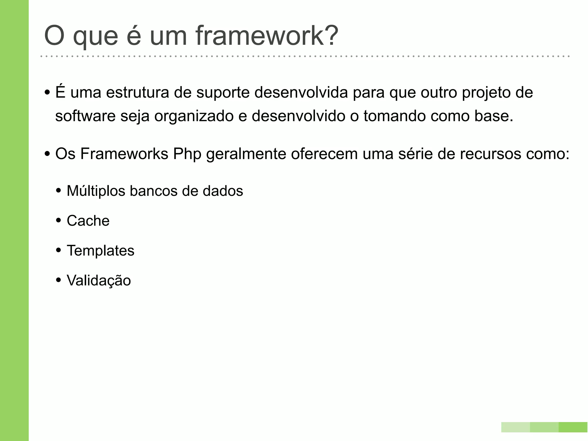 O que é um framework?
• É uma estrutura de suporte desenvolvida para que outro projeto de
 software seja organizado e desenvolvido o tomando como base.

• Os Frameworks Php geralmente oferecem uma série de recursos como:
 • Múltiplos bancos de dados
 • Cache
 • Templates
 • Validação
 