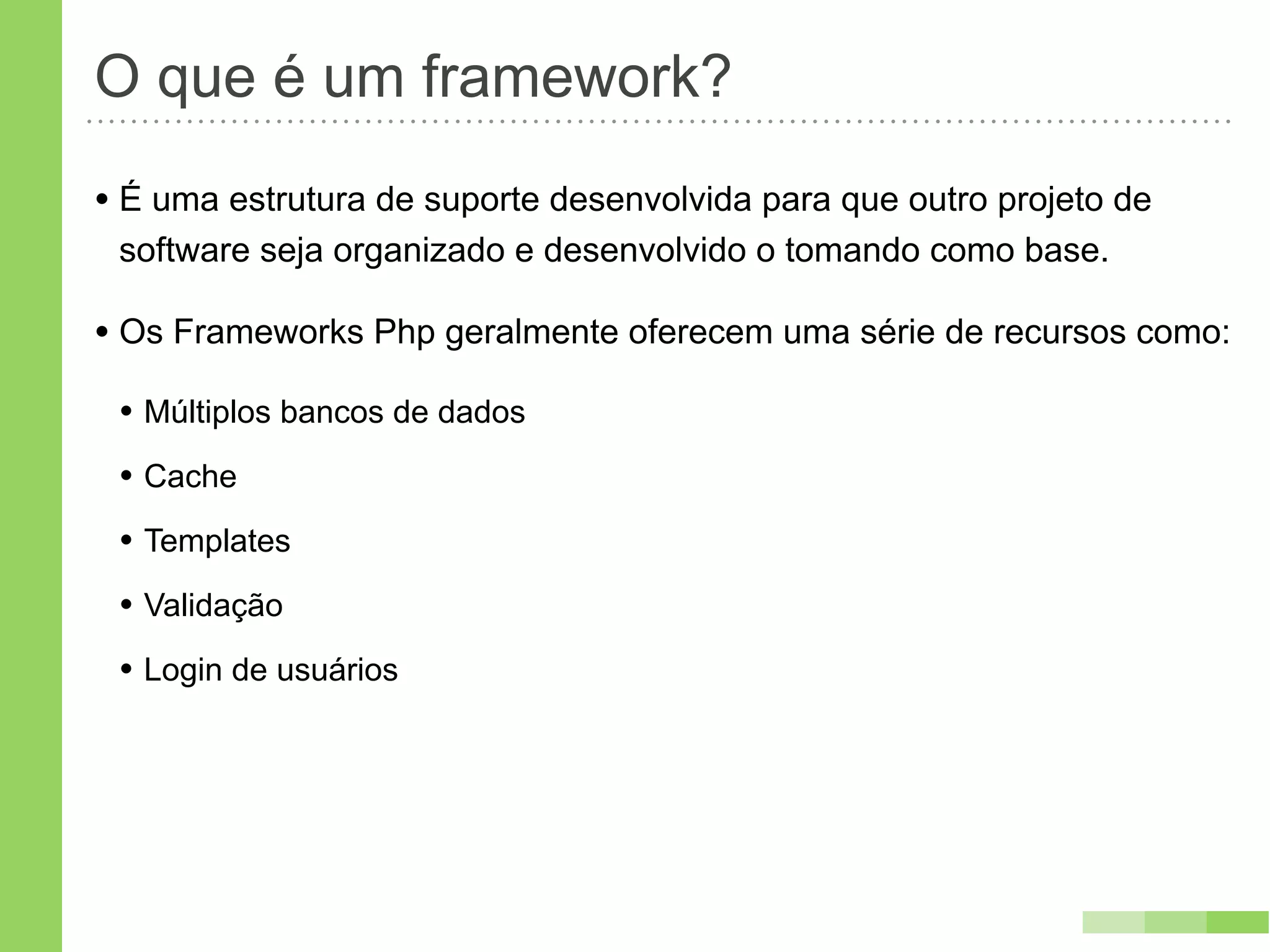 O que é um framework?
• É uma estrutura de suporte desenvolvida para que outro projeto de
 software seja organizado e desenvolvido o tomando como base.

• Os Frameworks Php geralmente oferecem uma série de recursos como:
 • Múltiplos bancos de dados
 • Cache
 • Templates
 • Validação
 • Login de usuários
 