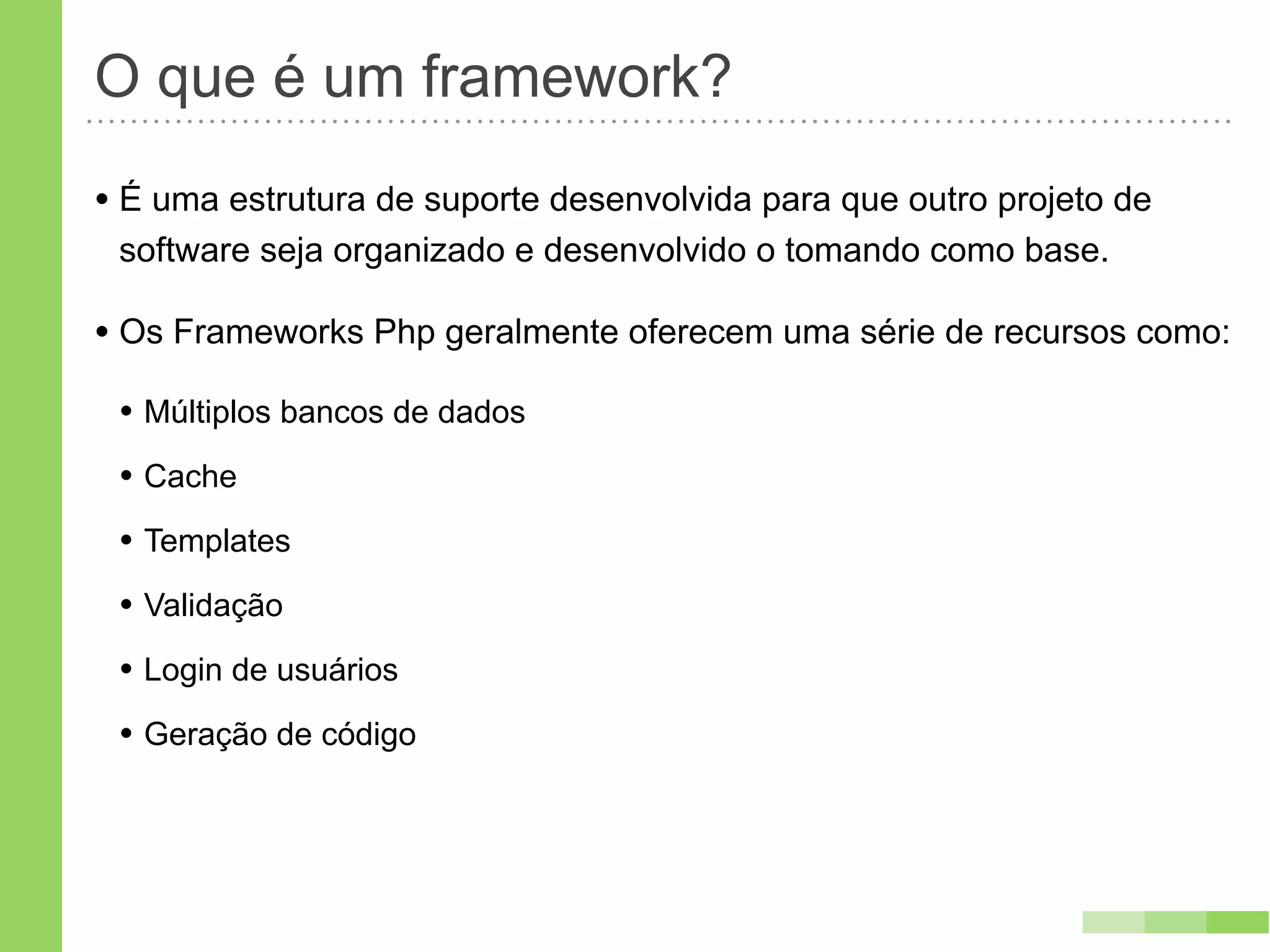 O que é um framework?
• É uma estrutura de suporte desenvolvida para que outro projeto de
 software seja organizado e desenvolvido o tomando como base.

• Os Frameworks Php geralmente oferecem uma série de recursos como:
 • Múltiplos bancos de dados
 • Cache
 • Templates
 • Validação
 • Login de usuários
 • Geração de código
 