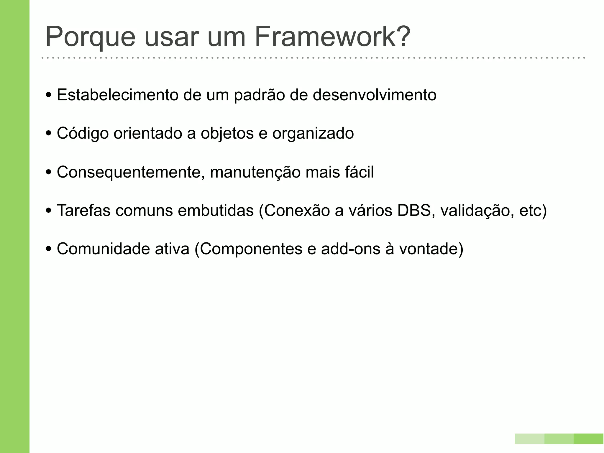 Porque usar um Framework?
• Estabelecimento de um padrão de desenvolvimento
• Código orientado a objetos e organizado
• Consequentemente, manutenção mais fácil
• Tarefas comuns embutidas (Conexão a vários DBS, validação, etc)
• Comunidade ativa (Componentes e add-ons à vontade)
 