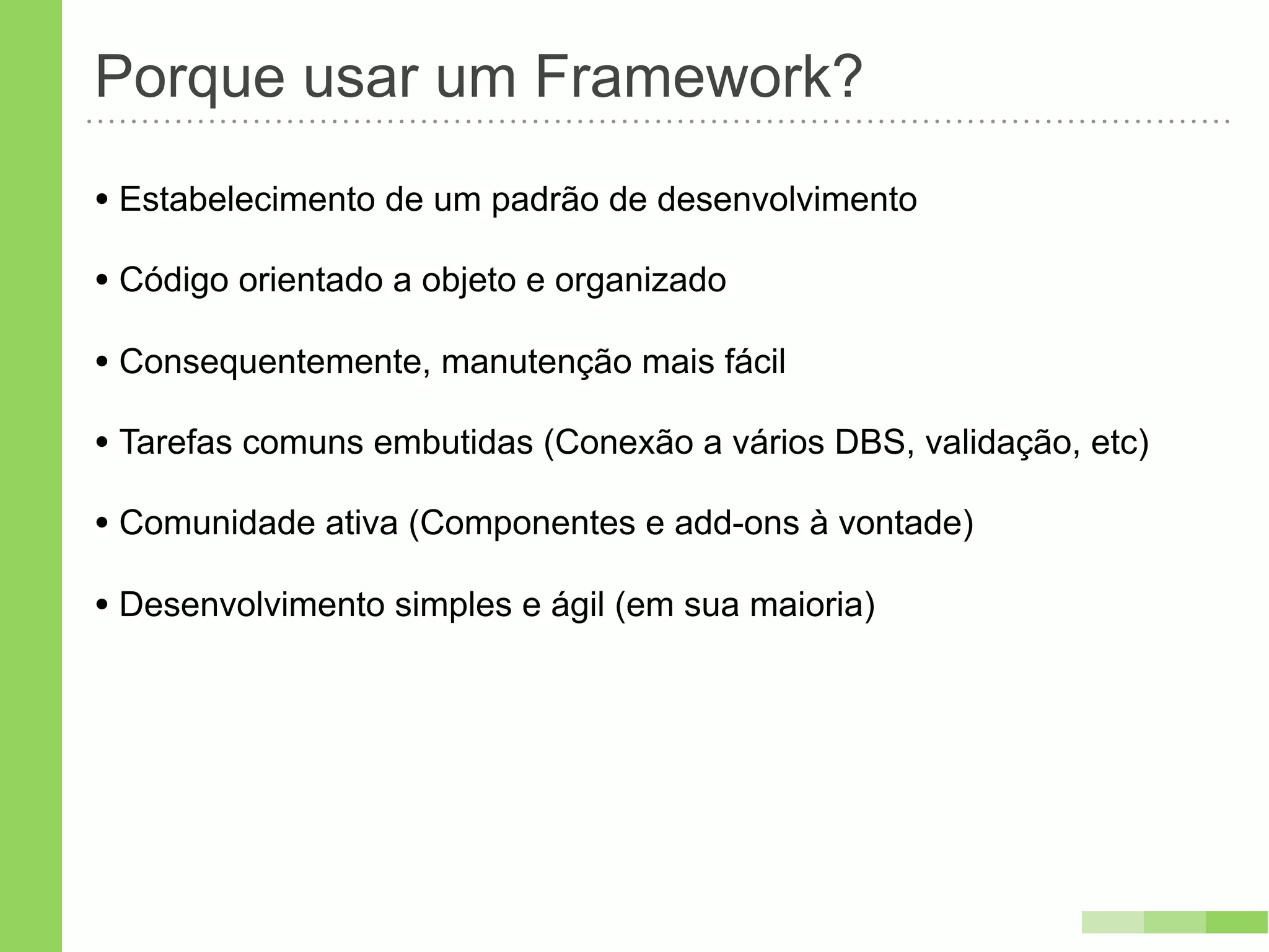 Porque usar um Framework?
• Estabelecimento de um padrão de desenvolvimento
• Código orientado a objeto e organizado
• Consequentemente, manutenção mais fácil
• Tarefas comuns embutidas (Conexão a vários DBS, validação, etc)
• Comunidade ativa (Componentes e add-ons à vontade)
• Desenvolvimento simples e ágil (em sua maioria)
 