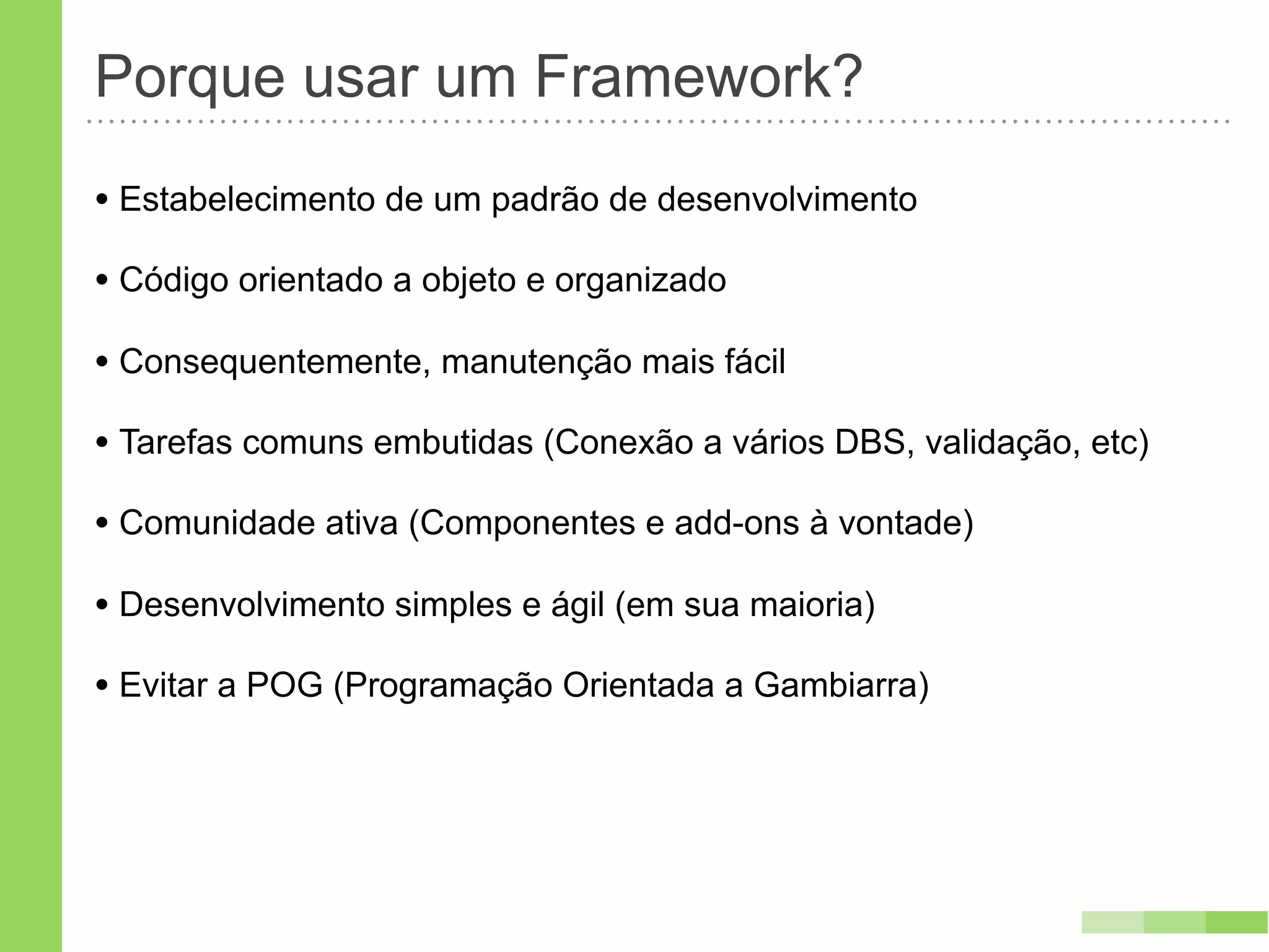 Porque usar um Framework?
• Estabelecimento de um padrão de desenvolvimento
• Código orientado a objeto e organizado
• Consequentemente, manutenção mais fácil
• Tarefas comuns embutidas (Conexão a vários DBS, validação, etc)
• Comunidade ativa (Componentes e add-ons à vontade)
• Desenvolvimento simples e ágil (em sua maioria)
• Evitar a POG (Programação Orientada a Gambiarra)
 