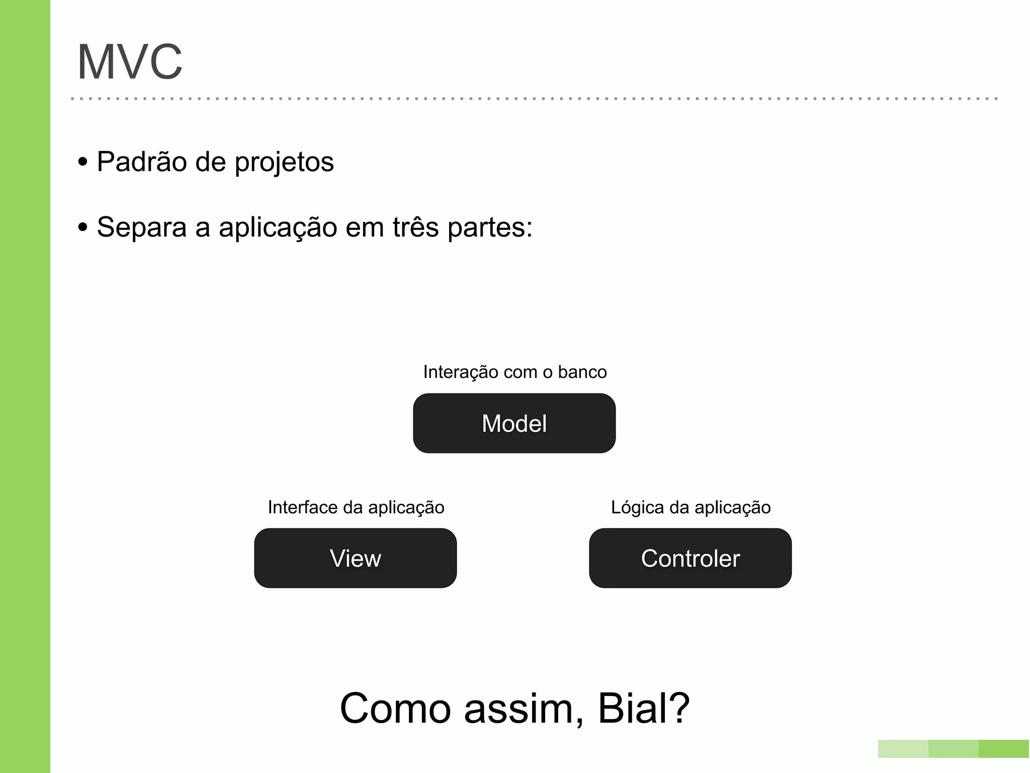 MVC
• Padrão de projetos
• Separa a aplicação em três partes:


                                  Interação com o banco

                                        Model


               Interface da aplicação                     Lógica da aplicação

                      View                                   Controler




                       Como assim, Bial?
 
