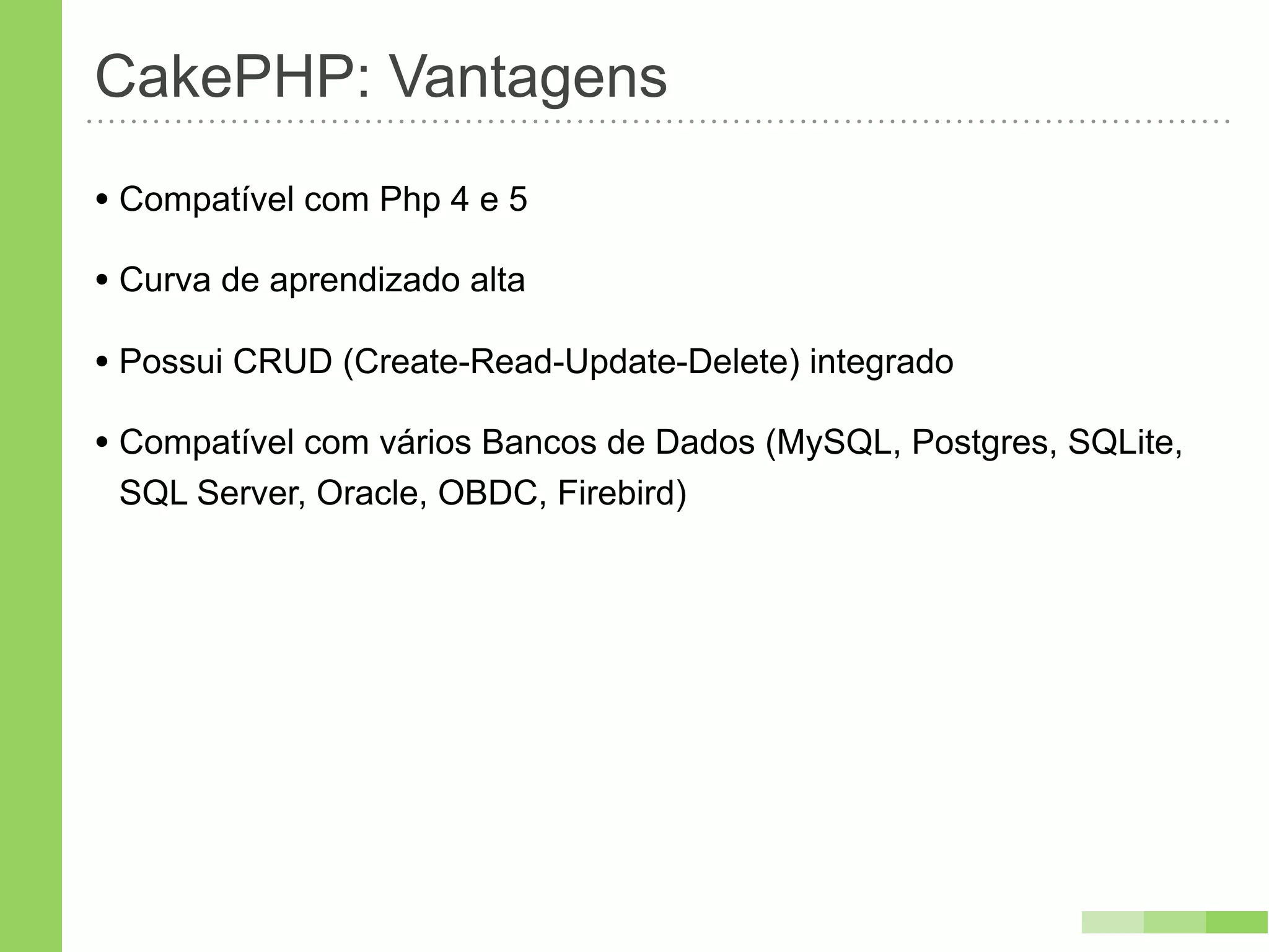 CakePHP: Vantagens
• Compatível com Php 4 e 5
• Curva de aprendizado alta
• Possui CRUD (Create-Read-Update-Delete) integrado
• Compatível com vários Bancos de Dados (MySQL, Postgres, SQLite,
 SQL Server, Oracle, OBDC, Firebird)
 