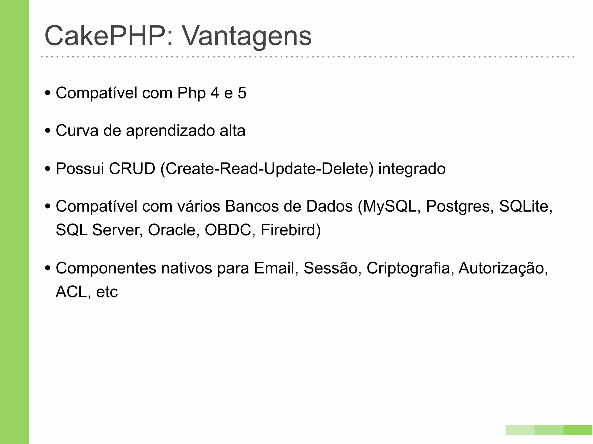 CakePHP: Vantagens
• Compatível com Php 4 e 5
• Curva de aprendizado alta
• Possui CRUD (Create-Read-Update-Delete) integrado
• Compatível com vários Bancos de Dados (MySQL, Postgres, SQLite,
 SQL Server, Oracle, OBDC, Firebird)

• Componentes nativos para Email, Sessão, Criptografia, Autorização,
 ACL, etc
 