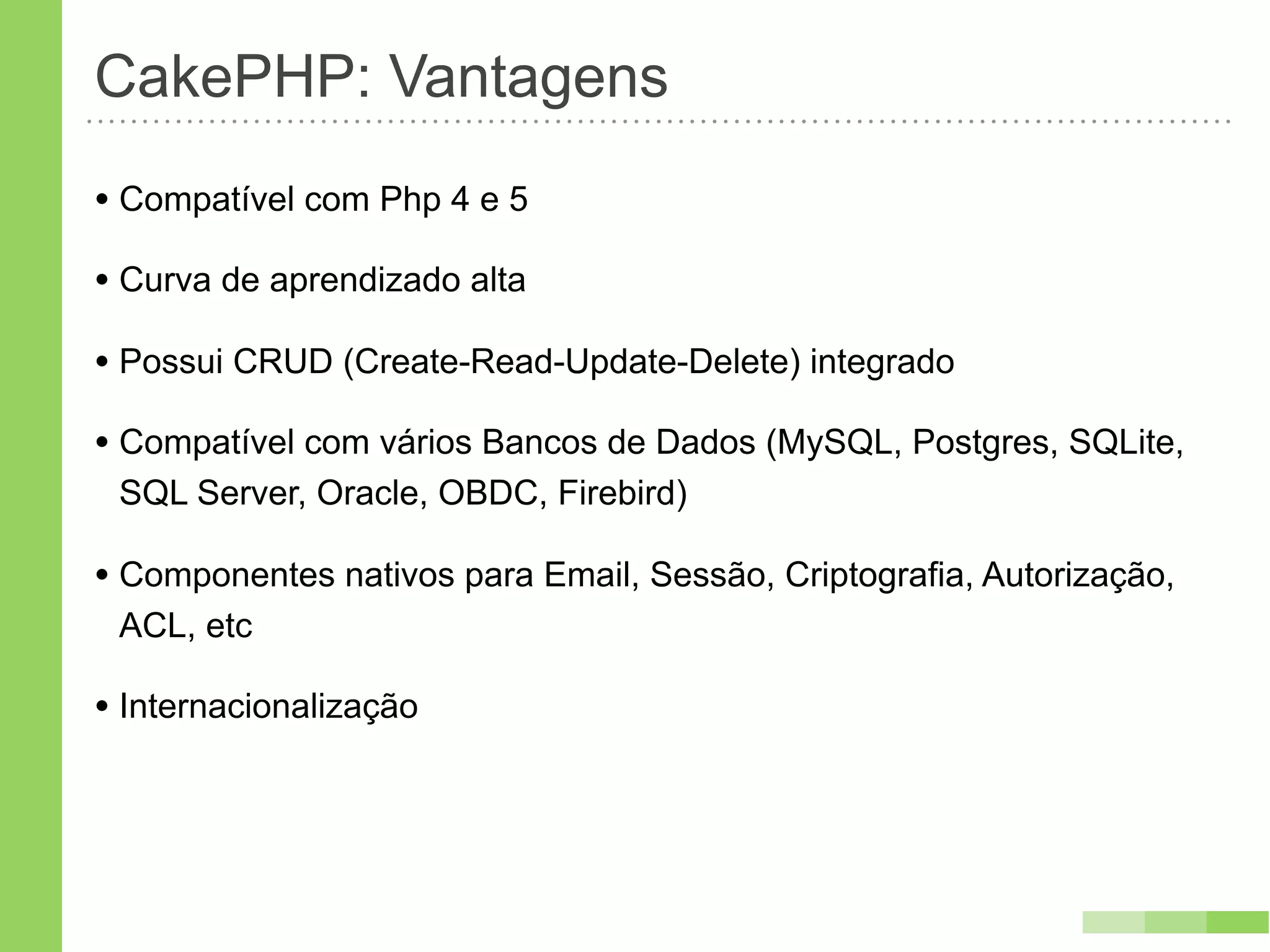 CakePHP: Vantagens
• Compatível com Php 4 e 5
• Curva de aprendizado alta
• Possui CRUD (Create-Read-Update-Delete) integrado
• Compatível com vários Bancos de Dados (MySQL, Postgres, SQLite,
 SQL Server, Oracle, OBDC, Firebird)

• Componentes nativos para Email, Sessão, Criptografia, Autorização,
 ACL, etc

• Internacionalização
 