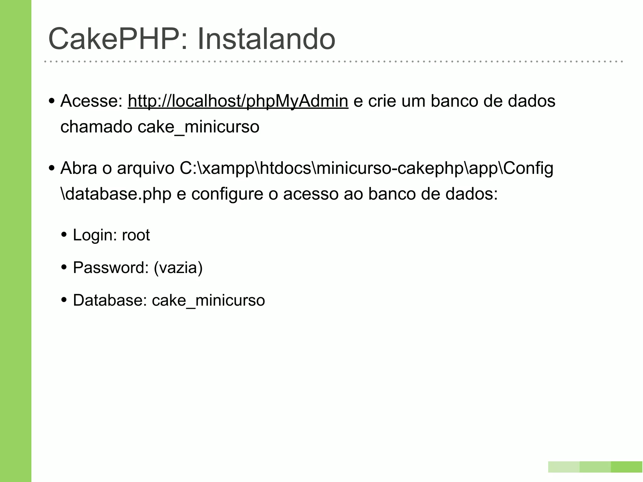 CakePHP: Instalando
• Acesse: http://localhost/phpMyAdmin e crie um banco de dados
 chamado cake_minicurso

• Abra o arquivo C:xampphtdocsminicurso-cakephpappConfig
 database.php e configure o acesso ao banco de dados:

 • Login: root
 • Password: (vazia)
 • Database: cake_minicurso
 