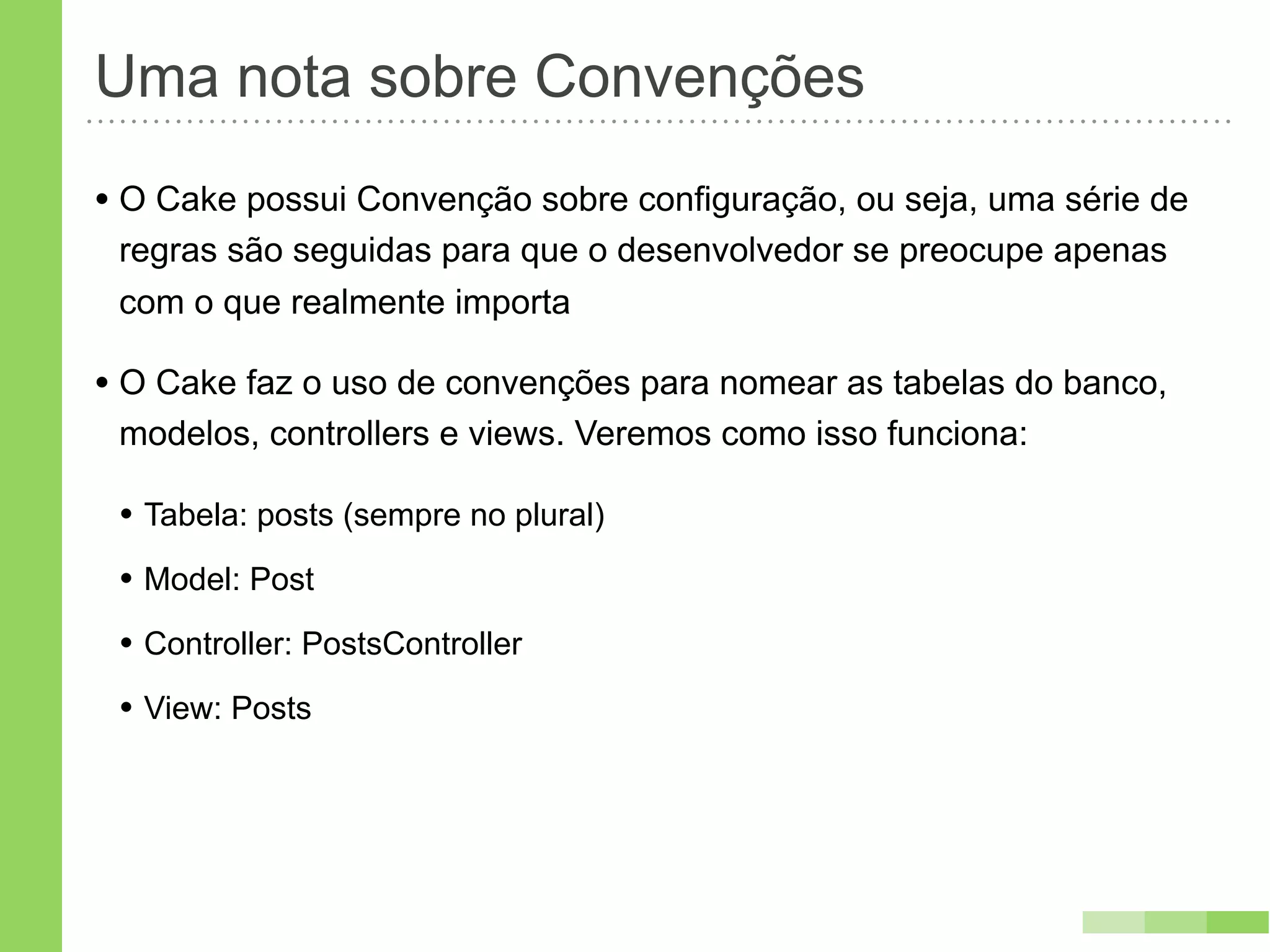 Uma nota sobre Convenções
• O Cake possui Convenção sobre configuração, ou seja, uma série de
 regras são seguidas para que o desenvolvedor se preocupe apenas
 com o que realmente importa

• O Cake faz o uso de convenções para nomear as tabelas do banco,
 modelos, controllers e views. Veremos como isso funciona:

 • Tabela: posts (sempre no plural)
 • Model: Post
 • Controller: PostsController
 • View: Posts
 