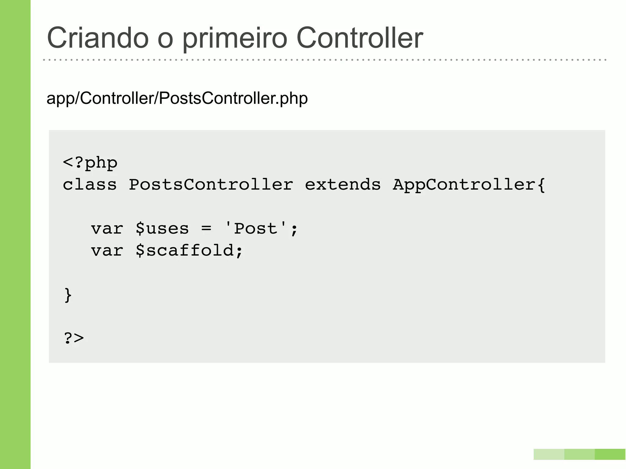 Criando o primeiro Controller
app/Controller/PostsController.php


  <?php
  class PostsController extends AppController{!

  ! var $uses = 'Post';
  ! var $scaffold;

  }

  ?>
 