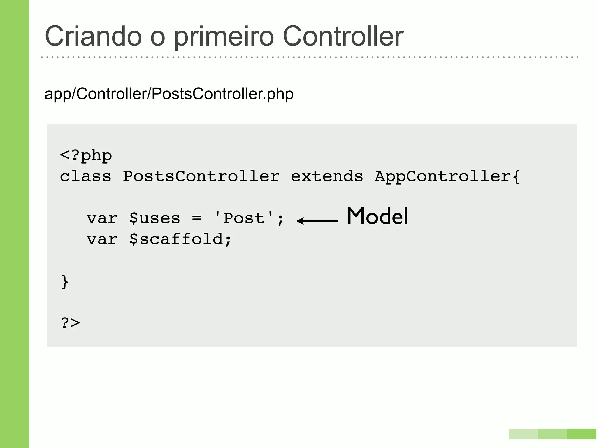 Criando o primeiro Controller
app/Controller/PostsController.php


  <?php
  class PostsController extends AppController{!

  ! var $uses = 'Post';              Model
  ! var $scaffold;

  }

  ?>
 