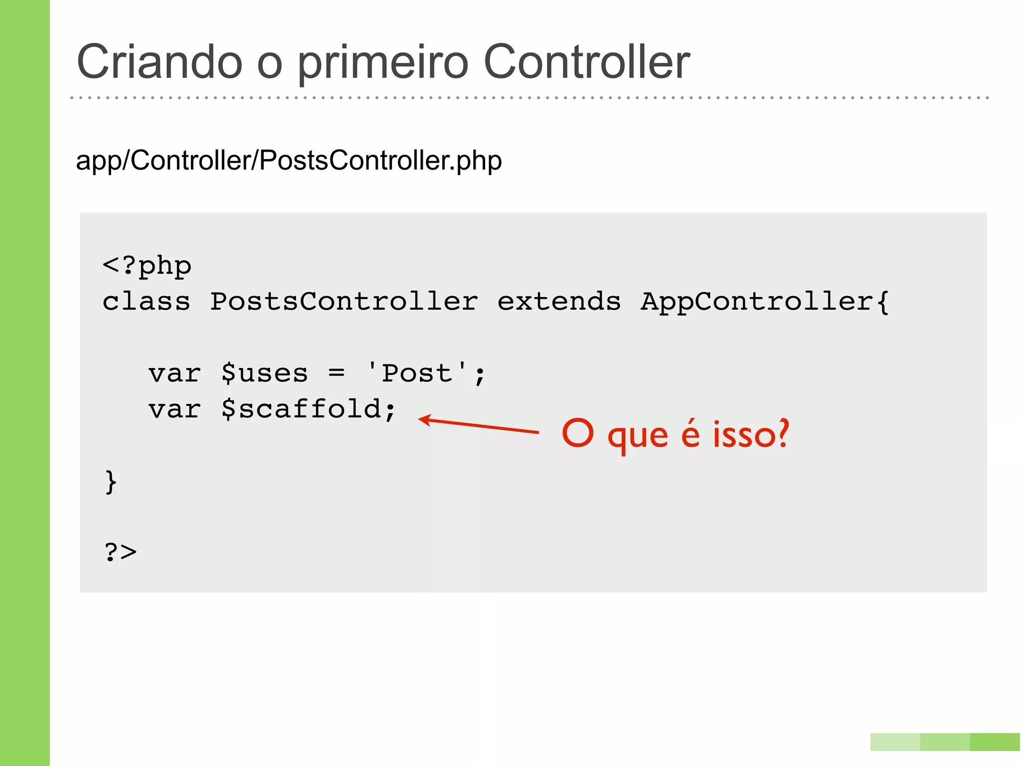 Criando o primeiro Controller
app/Controller/PostsController.php


  <?php
  class PostsController extends AppController{!

  ! var $uses = 'Post';
  ! var $scaffold;
                                     O que é isso?
  }

  ?>
 