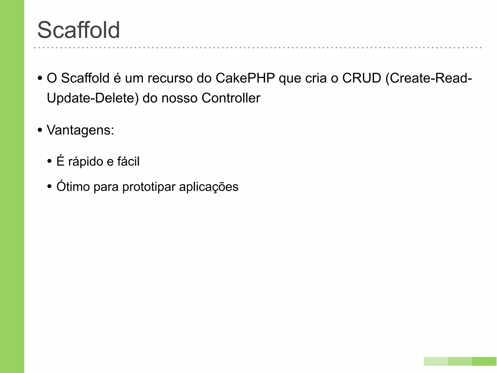 Scaffold
• O Scaffold é um recurso do CakePHP que cria o CRUD (Create-Read-
 Update-Delete) do nosso Controller

• Vantagens:
 • É rápido e fácil
 • Ótimo para prototipar aplicações
 