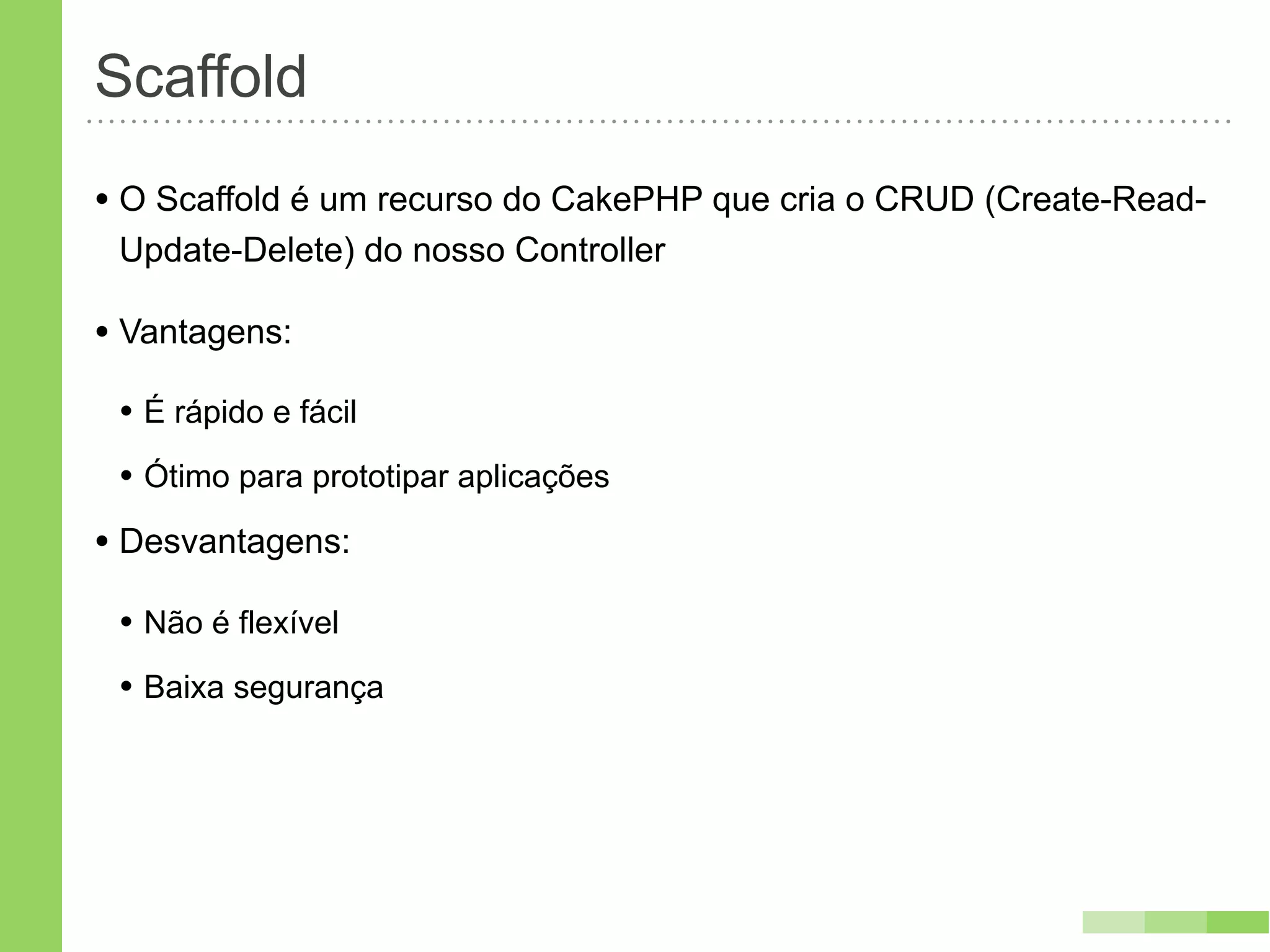 Scaffold
• O Scaffold é um recurso do CakePHP que cria o CRUD (Create-Read-
 Update-Delete) do nosso Controller

• Vantagens:
 • É rápido e fácil
 • Ótimo para prototipar aplicações
• Desvantagens:
 • Não é flexível
 • Baixa segurança
 