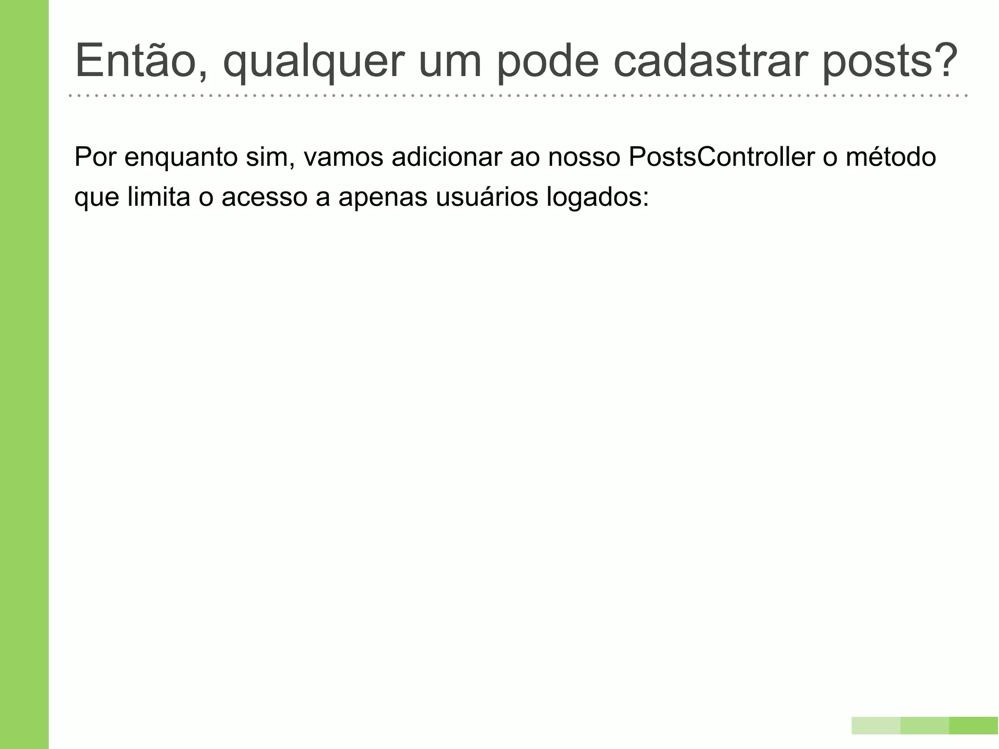Então, qualquer um pode cadastrar posts?
Por enquanto sim, vamos adicionar ao nosso PostsController o método
que limita o acesso a apenas usuários logados:
 