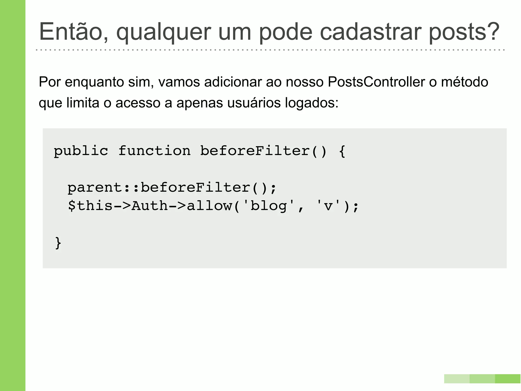 Então, qualquer um pode cadastrar posts?
Por enquanto sim, vamos adicionar ao nosso PostsController o método
que limita o acesso a apenas usuários logados:


  public function beforeFilter() {

      parent::beforeFilter();
      $this->Auth->allow('blog', 'v');

  }
 