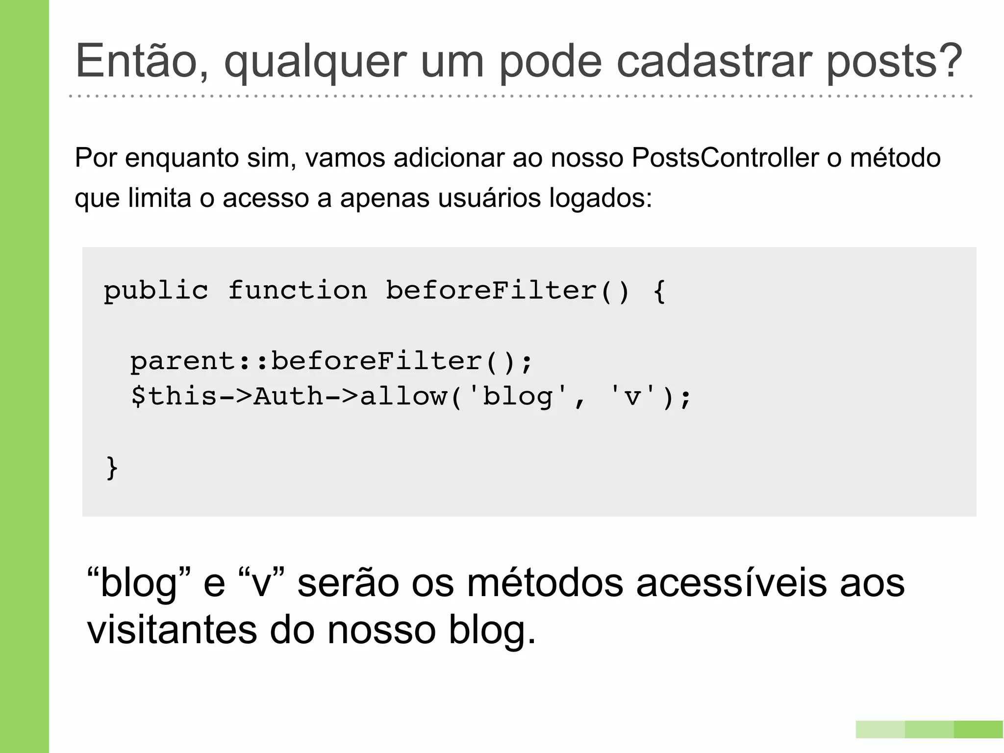 Então, qualquer um pode cadastrar posts?
Por enquanto sim, vamos adicionar ao nosso PostsController o método
que limita o acesso a apenas usuários logados:


  public function beforeFilter() {

      parent::beforeFilter();
      $this->Auth->allow('blog', 'v');

  }



“blog” e “v” serão os métodos acessíveis aos
visitantes do nosso blog.
 