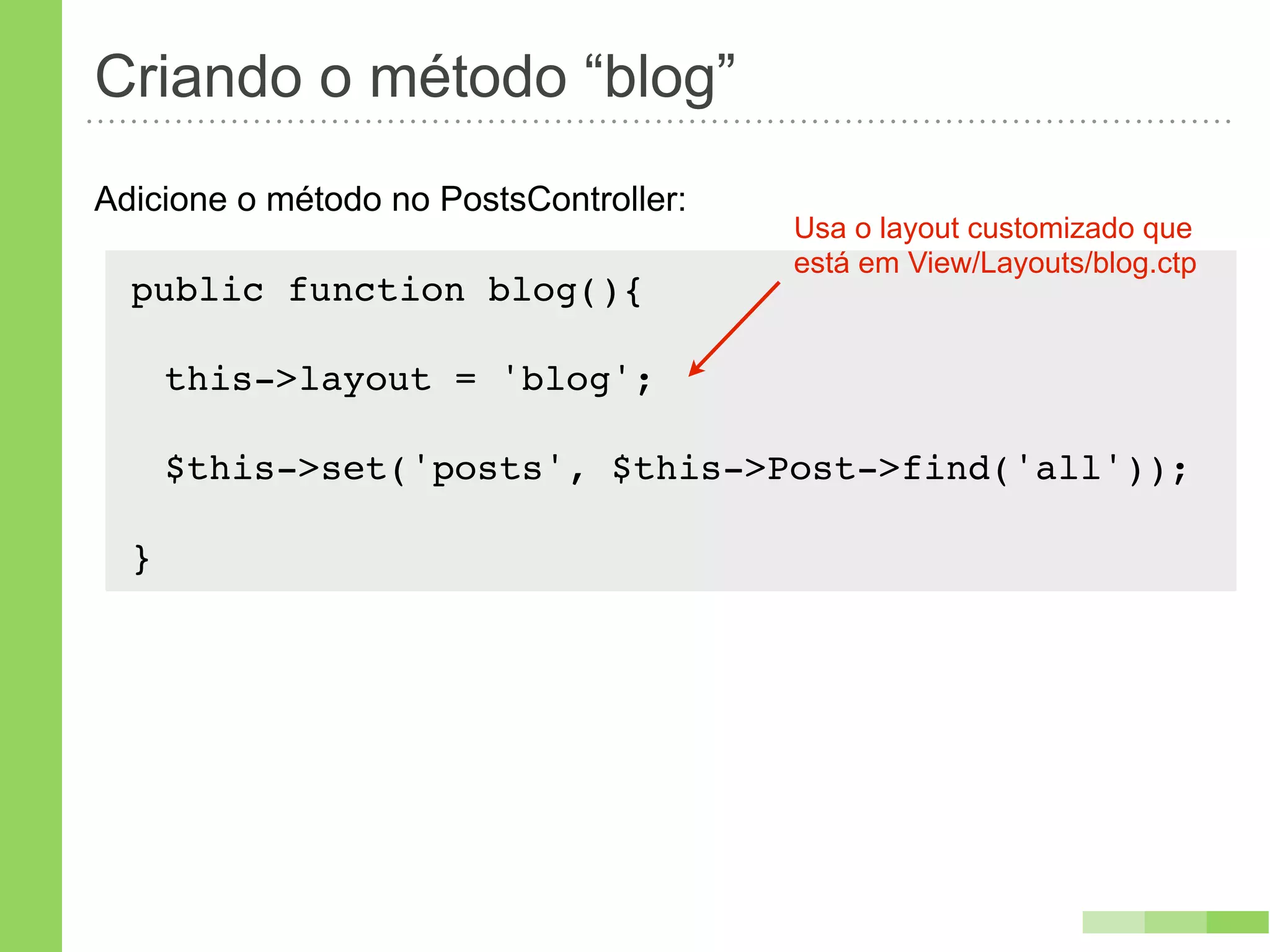 Criando o método “blog”
Adicione o método no PostsController:
                                        Usa o layout customizado que
                                        está em View/Layouts/blog.ctp
  public function blog(){
      !
   this->layout = 'blog';

      $this->set('posts', $this->Post->find('all'));

  }
 