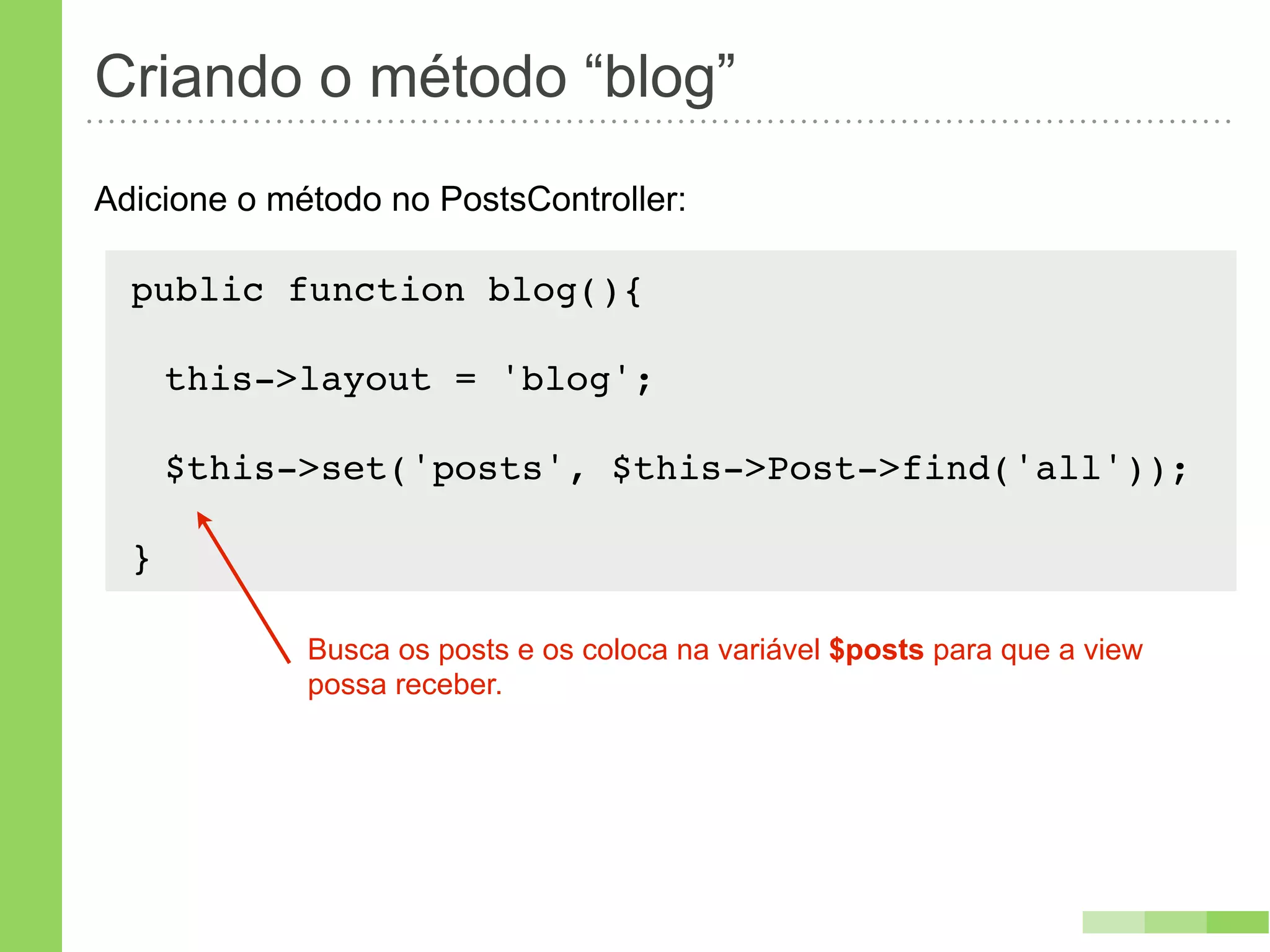 Criando o método “blog”
Adicione o método no PostsController:

  public function blog(){
      !
   this->layout = 'blog';

      $this->set('posts', $this->Post->find('all'));

  }

             Busca os posts e os coloca na variável $posts para que a view
             possa receber.
 