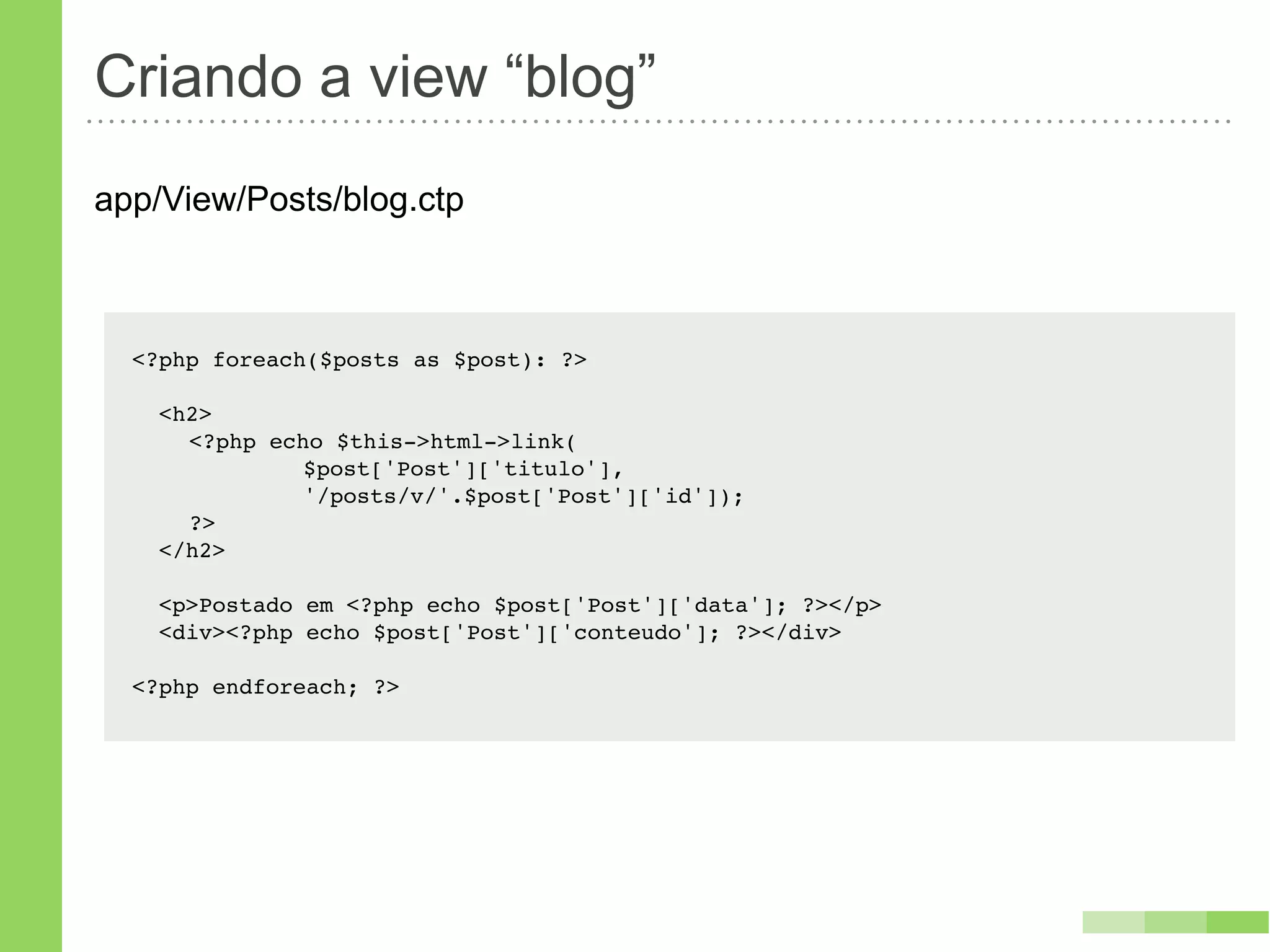 Criando a view “blog”
app/View/Posts/blog.ctp



  <?php foreach($posts as $post): ?>

    <h2>
    ! <?php echo $this->html->link(
    ! !   !    $post['Post']['titulo'],
    ! !   !    '/posts/v/'.$post['Post']['id']);
    ! ?>
    </h2>

    <p>Postado em <?php echo $post['Post']['data']; ?></p>
    <div><?php echo $post['Post']['conteudo']; ?></div>

  <?php endforeach; ?>
 