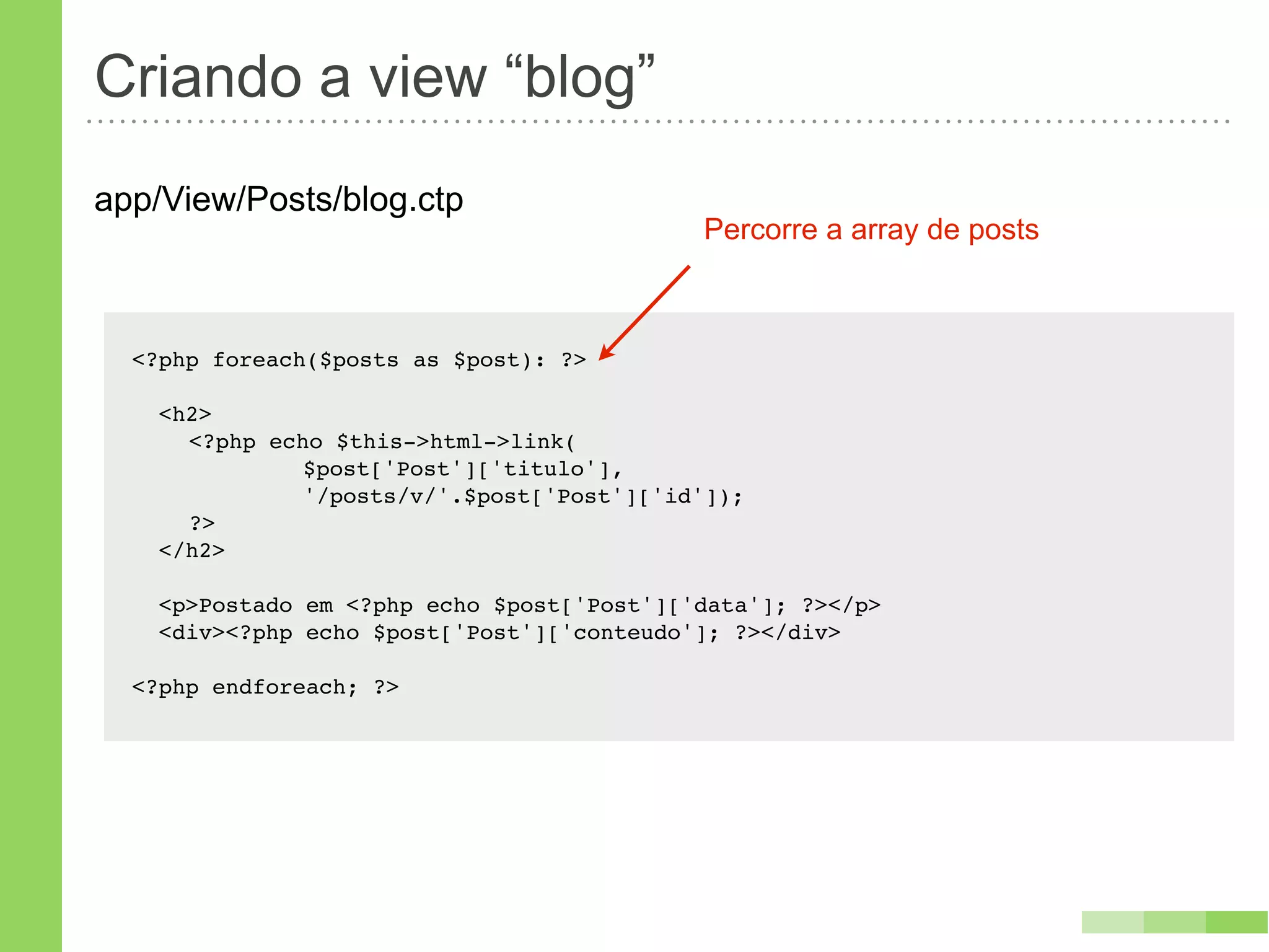 Criando a view “blog”
app/View/Posts/blog.ctp
                                            Percorre a array de posts



  <?php foreach($posts as $post): ?>

    <h2>
    ! <?php echo $this->html->link(
    ! !   !    $post['Post']['titulo'],
    ! !   !    '/posts/v/'.$post['Post']['id']);
    ! ?>
    </h2>

    <p>Postado em <?php echo $post['Post']['data']; ?></p>
    <div><?php echo $post['Post']['conteudo']; ?></div>

  <?php endforeach; ?>
 