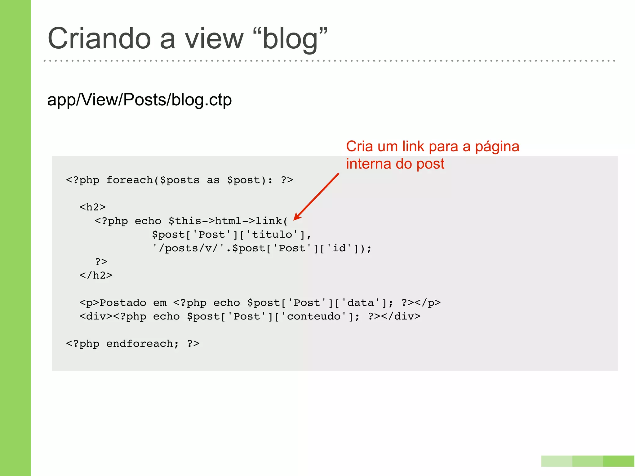 Criando a view “blog”
app/View/Posts/blog.ctp

                                            Cria um link para a página
                                            interna do post
  <?php foreach($posts as $post): ?>

    <h2>
    ! <?php echo $this->html->link(
    ! !   !    $post['Post']['titulo'],
    ! !   !    '/posts/v/'.$post['Post']['id']);
    ! ?>
    </h2>

    <p>Postado em <?php echo $post['Post']['data']; ?></p>
    <div><?php echo $post['Post']['conteudo']; ?></div>

  <?php endforeach; ?>
 