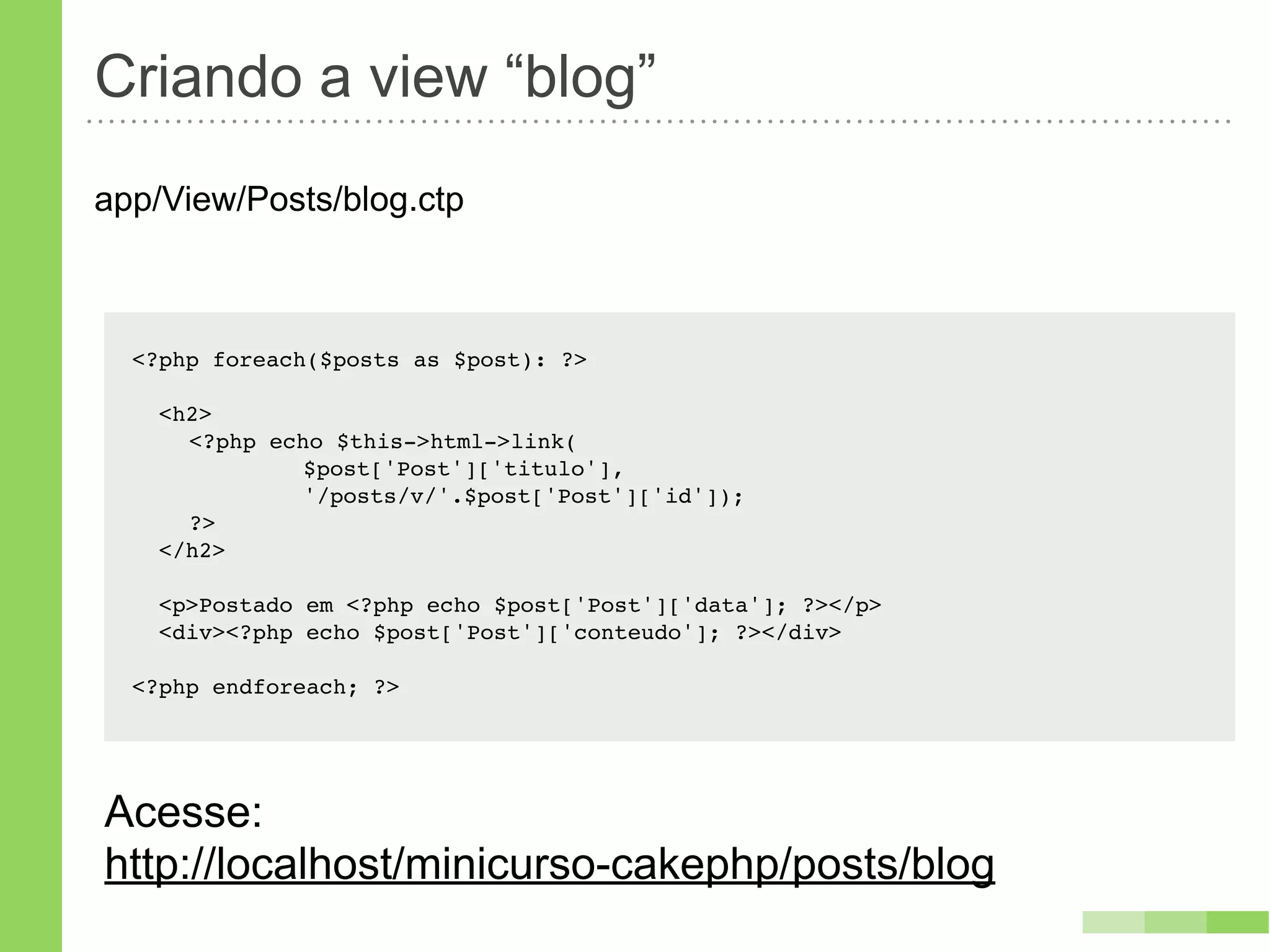 Criando a view “blog”
app/View/Posts/blog.ctp



  <?php foreach($posts as $post): ?>

    <h2>
    ! <?php echo $this->html->link(
    ! !   !    $post['Post']['titulo'],
    ! !   !    '/posts/v/'.$post['Post']['id']);
    ! ?>
    </h2>

    <p>Postado em <?php echo $post['Post']['data']; ?></p>
    <div><?php echo $post['Post']['conteudo']; ?></div>

  <?php endforeach; ?>




Acesse:
http://localhost/minicurso-cakephp/posts/blog
 