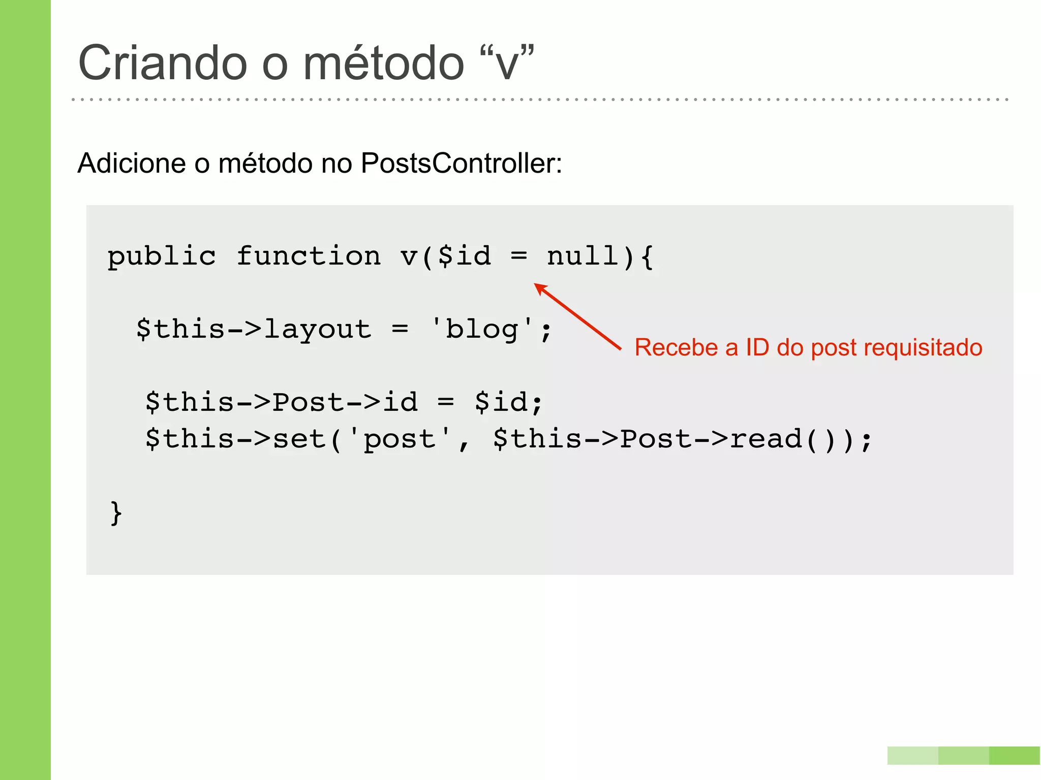 Criando o método “v”
Adicione o método no PostsController:


  public function v($id = null){

      $this->layout = 'blog';
                                        Recebe a ID do post requisitado

      $this->Post->id = $id;
      $this->set('post', $this->Post->read());

  }
 