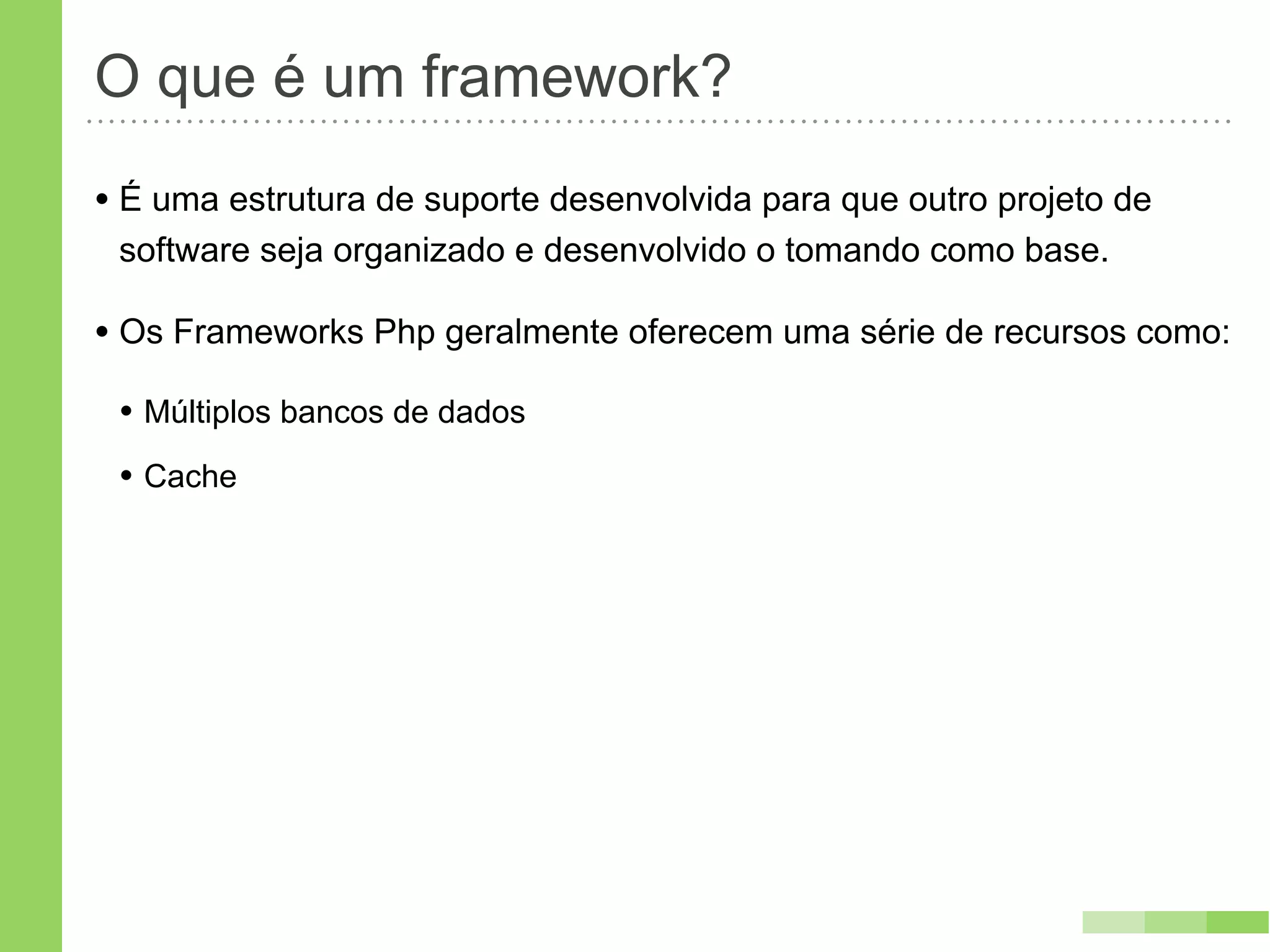 O que é um framework?
• É uma estrutura de suporte desenvolvida para que outro projeto de
 software seja organizado e desenvolvido o tomando como base.

• Os Frameworks Php geralmente oferecem uma série de recursos como:
 • Múltiplos bancos de dados
 • Cache
 