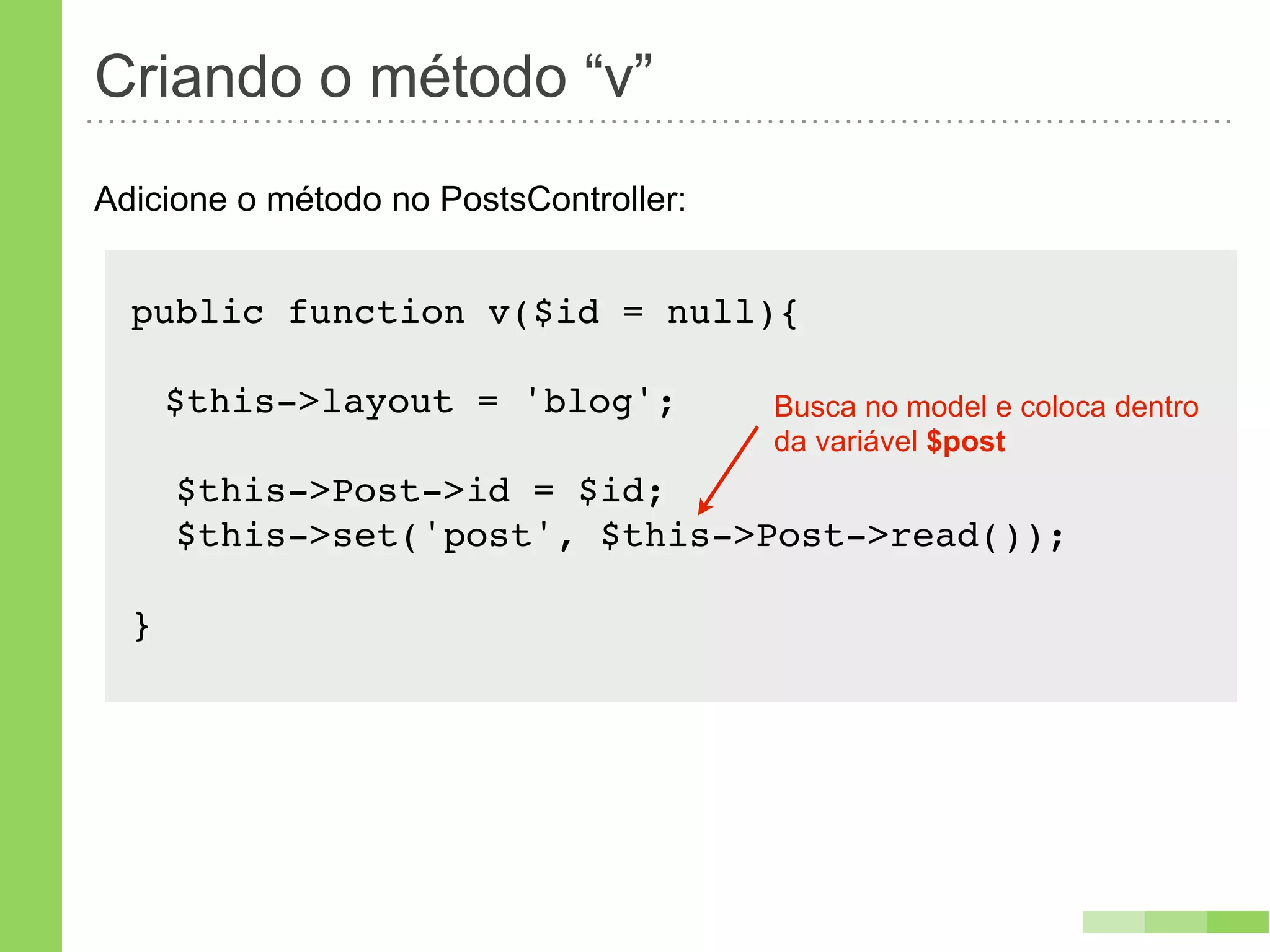 Criando o método “v”
Adicione o método no PostsController:


  public function v($id = null){

      $this->layout = 'blog';           Busca no model e coloca dentro
                                        da variável $post
      $this->Post->id = $id;
      $this->set('post', $this->Post->read());

  }
 