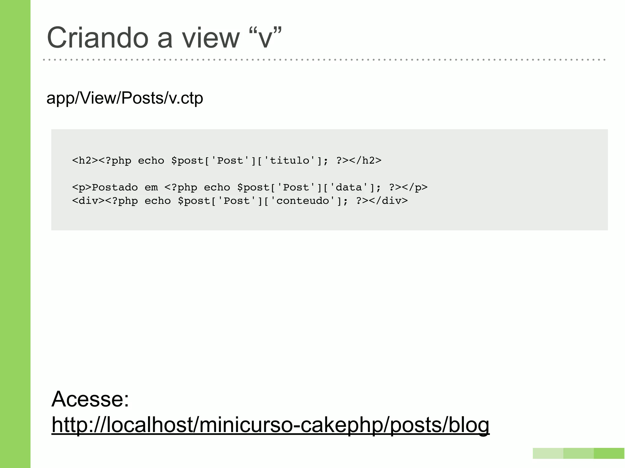 Criando a view “v”
app/View/Posts/v.ctp


   <h2><?php echo $post['Post']['titulo']; ?></h2>

   <p>Postado em <?php echo $post['Post']['data']; ?></p>
   <div><?php echo $post['Post']['conteudo']; ?></div>




Acesse:
http://localhost/minicurso-cakephp/posts/blog
 