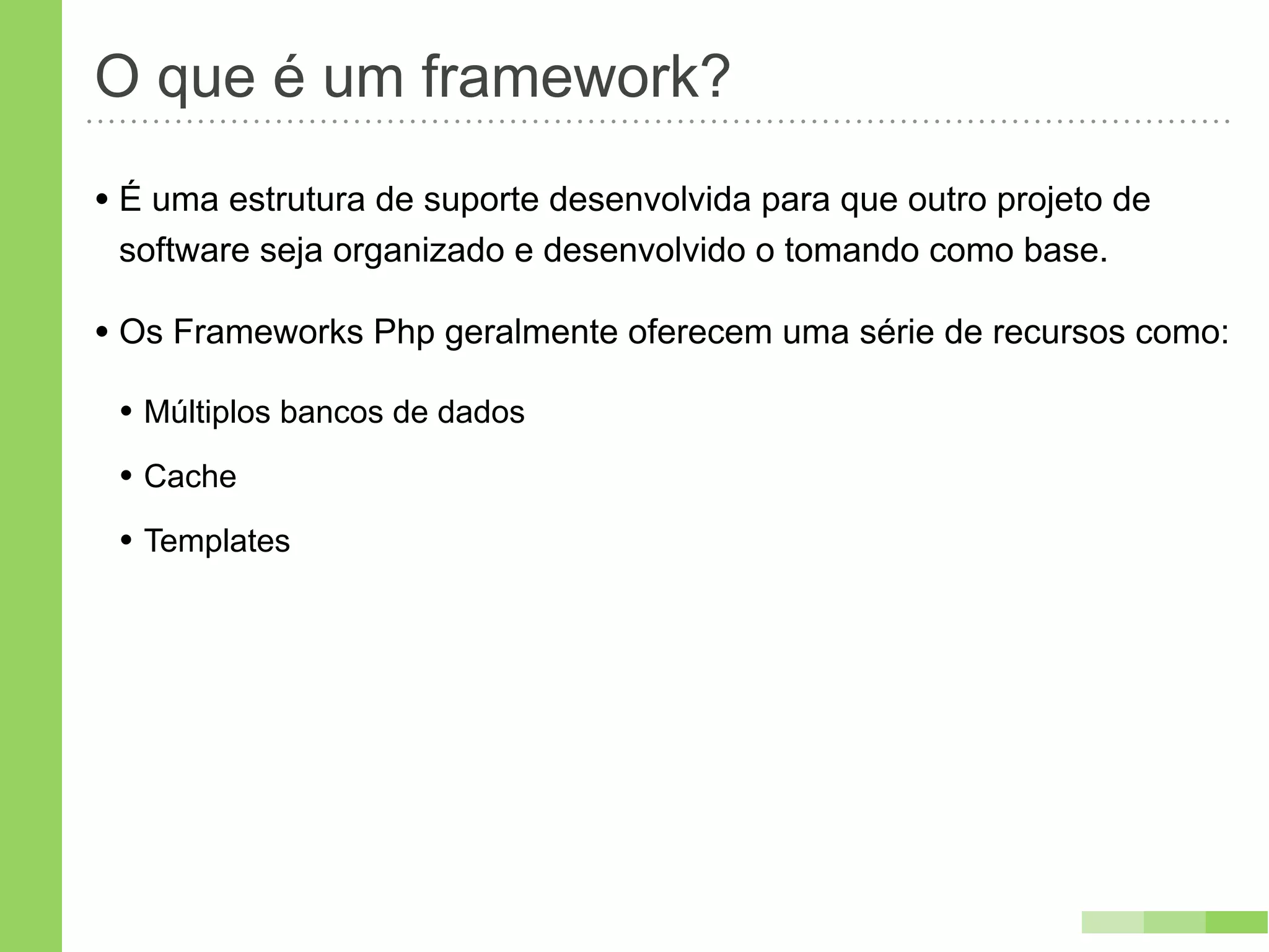 O que é um framework?
• É uma estrutura de suporte desenvolvida para que outro projeto de
 software seja organizado e desenvolvido o tomando como base.

• Os Frameworks Php geralmente oferecem uma série de recursos como:
 • Múltiplos bancos de dados
 • Cache
 • Templates
 