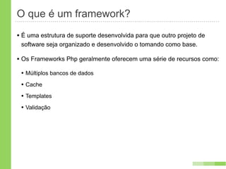O que é um framework?
• É uma estrutura de suporte desenvolvida para que outro projeto de
 software seja organizado e desenvolvido o tomando como base.

• Os Frameworks Php geralmente oferecem uma série de recursos como:
 • Múltiplos bancos de dados
 • Cache
 • Templates
 • Validação
 