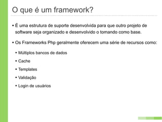 O que é um framework?
• É uma estrutura de suporte desenvolvida para que outro projeto de
 software seja organizado e desenvolvido o tomando como base.

• Os Frameworks Php geralmente oferecem uma série de recursos como:
 • Múltiplos bancos de dados
 • Cache
 • Templates
 • Validação
 • Login de usuários
 