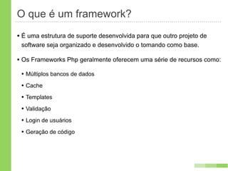 O que é um framework?
• É uma estrutura de suporte desenvolvida para que outro projeto de
 software seja organizado e desenvolvido o tomando como base.

• Os Frameworks Php geralmente oferecem uma série de recursos como:
 • Múltiplos bancos de dados
 • Cache
 • Templates
 • Validação
 • Login de usuários
 • Geração de código
 