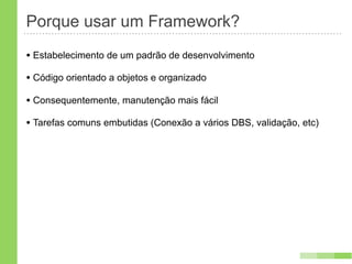 Porque usar um Framework?
• Estabelecimento de um padrão de desenvolvimento
• Código orientado a objetos e organizado
• Consequentemente, manutenção mais fácil
• Tarefas comuns embutidas (Conexão a vários DBS, validação, etc)
 