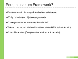 Porque usar um Framework?
• Estabelecimento de um padrão de desenvolvimento
• Código orientado a objetos e organizado
• Consequentemente, manutenção mais fácil
• Tarefas comuns embutidas (Conexão a vários DBS, validação, etc)
• Comunidade ativa (Componentes e add-ons à vontade)
 