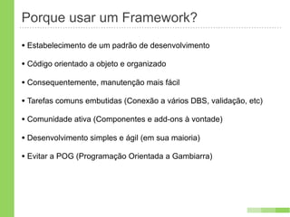 Porque usar um Framework?
• Estabelecimento de um padrão de desenvolvimento
• Código orientado a objeto e organizado
• Consequentemente, manutenção mais fácil
• Tarefas comuns embutidas (Conexão a vários DBS, validação, etc)
• Comunidade ativa (Componentes e add-ons à vontade)
• Desenvolvimento simples e ágil (em sua maioria)
• Evitar a POG (Programação Orientada a Gambiarra)
 
