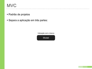 MVC
• Padrão de projetos
• Separa a aplicação em três partes:


                           Interação com o banco

                                 Model
 