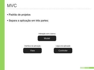 MVC
• Padrão de projetos
• Separa a aplicação em três partes:


                                  Interação com o banco

                                        Model


               Interface da aplicação                     Lógica da aplicação

                      View                                   Controler
 