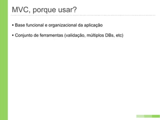 MVC, porque usar?
• Base funcional e organizacional da aplicação
• Conjunto de ferramentas (validação, múltiplos DBs, etc)
 