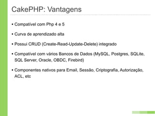 CakePHP: Vantagens
• Compatível com Php 4 e 5
• Curva de aprendizado alta
• Possui CRUD (Create-Read-Update-Delete) integrado
• Compatível com vários Bancos de Dados (MySQL, Postgres, SQLite,
 SQL Server, Oracle, OBDC, Firebird)

• Componentes nativos para Email, Sessão, Criptografia, Autorização,
 ACL, etc
 