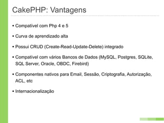 CakePHP: Vantagens
• Compatível com Php 4 e 5
• Curva de aprendizado alta
• Possui CRUD (Create-Read-Update-Delete) integrado
• Compatível com vários Bancos de Dados (MySQL, Postgres, SQLite,
 SQL Server, Oracle, OBDC, Firebird)

• Componentes nativos para Email, Sessão, Criptografia, Autorização,
 ACL, etc

• Internacionalização
 